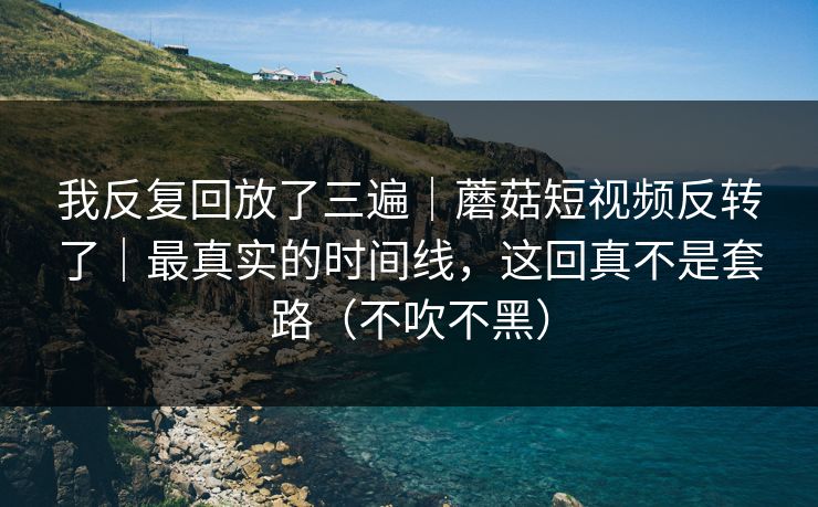 我反复回放了三遍｜蘑菇短视频反转了｜最真实的时间线，这回真不是套路（不吹不黑）