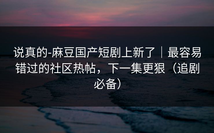 说真的-麻豆国产短剧上新了｜最容易错过的社区热帖，下一集更狠（追剧必备）
