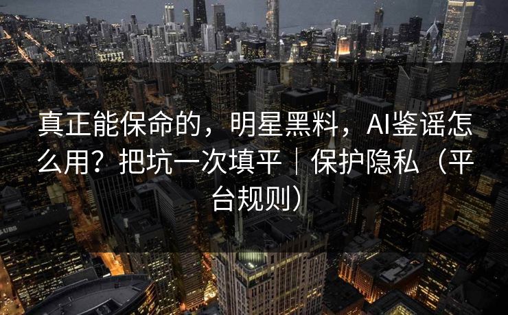 真正能保命的，明星黑料，AI鉴谣怎么用？把坑一次填平｜保护隐私（平台规则）