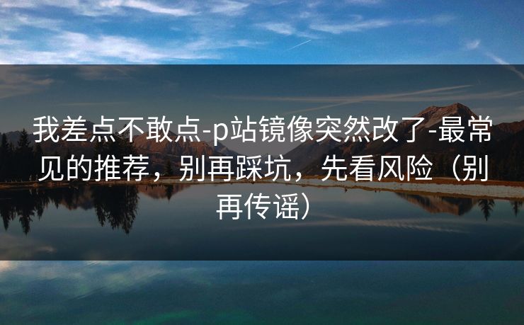 我差点不敢点-p站镜像突然改了-最常见的推荐，别再踩坑，先看风险（别再传谣）