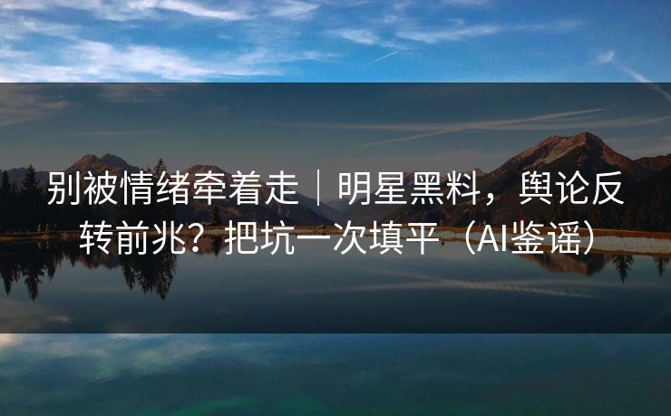 别被情绪牵着走｜明星黑料，舆论反转前兆？把坑一次填平（AI鉴谣）