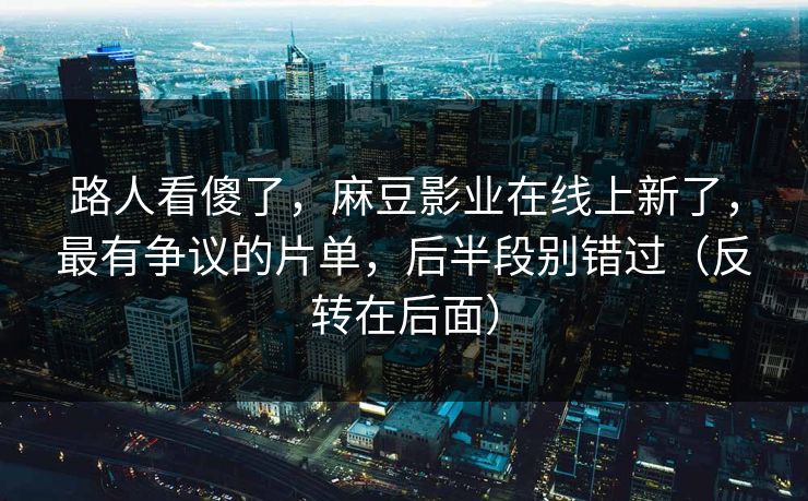 路人看傻了，麻豆影业在线上新了，最有争议的片单，后半段别错过（反转在后面）