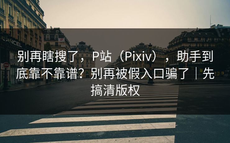 别再瞎搜了,P站(Pixiv),助手到底靠不靠谱?别再被假入口骗了|先搞清版权 别再瞎搜了,P站(Pixiv),助手到底靠不靠谱?别再被假入口骗了|先搞清版权