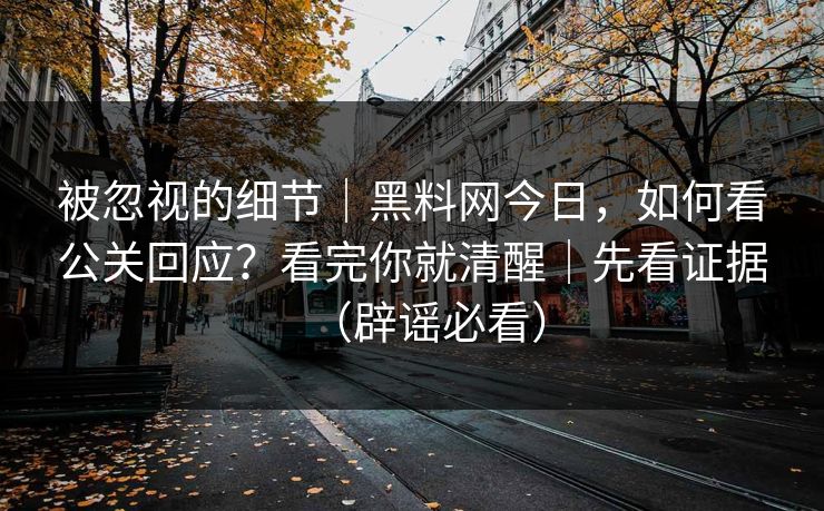 被忽视的细节｜黑料网今日，如何看公关回应？看完你就清醒｜先看证据（辟谣必看）