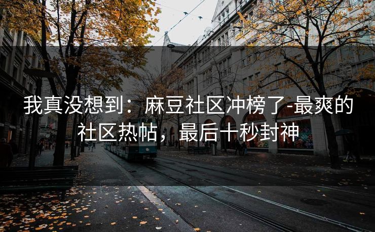 我真没想到：麻豆社区冲榜了-最爽的社区热帖，最后十秒封神