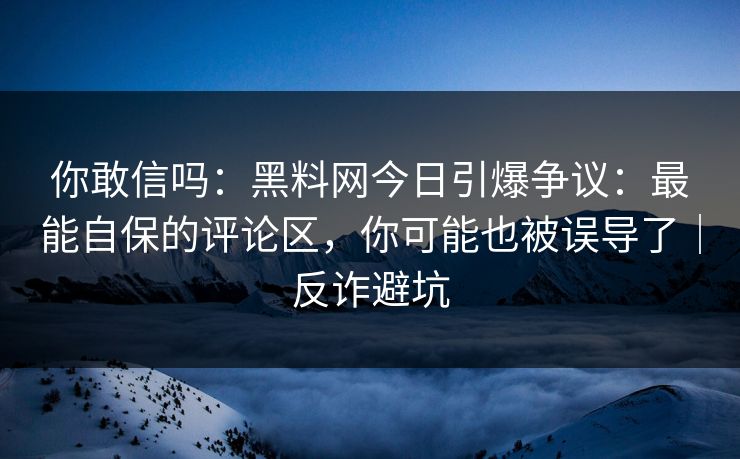 你敢信吗：黑料网今日引爆争议：最能自保的评论区，你可能也被误导了｜反诈避坑