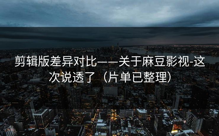 剪辑版差异对比——关于麻豆影视-这次说透了（片单已整理）