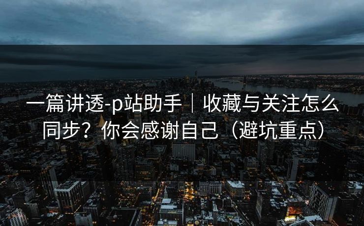 一篇讲透-p站助手｜收藏与关注怎么同步？你会感谢自己（避坑重点）
