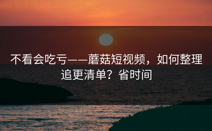 不看会吃亏——蘑菇短视频,如何整理追更清单?省时间 不看会吃亏——蘑菇短视频,如何整理追更清单?省时间