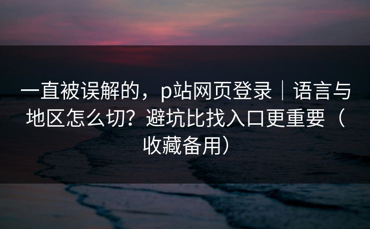 一直被误解的，p站网页登录｜语言与地区怎么切？避坑比找入口更重要（收藏备用）
