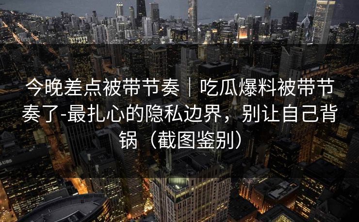 今晚差点被带节奏｜吃瓜爆料被带节奏了-最扎心的隐私边界，别让自己背锅（截图鉴别）