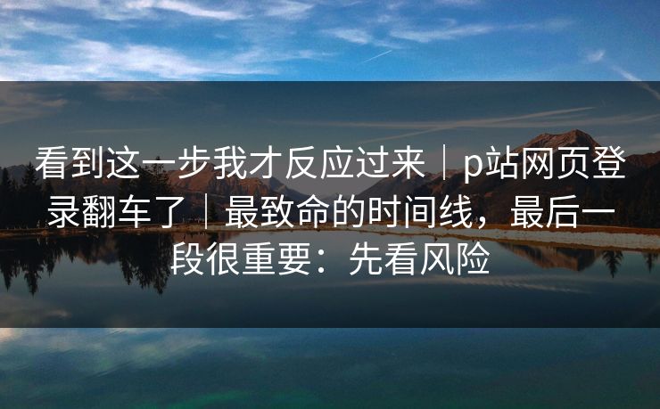 看到这一步我才反应过来｜p站网页登录翻车了｜最致命的时间线，最后一段很重要：先看风险
