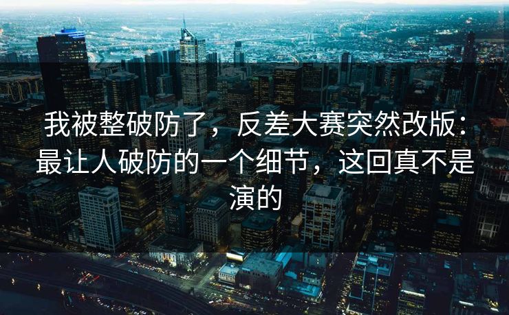 我被整破防了，反差大赛突然改版：最让人破防的一个细节，这回真不是演的