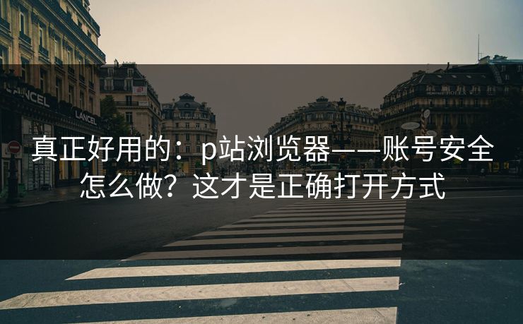 真正好用的：p站浏览器——账号安全怎么做？这才是正确打开方式