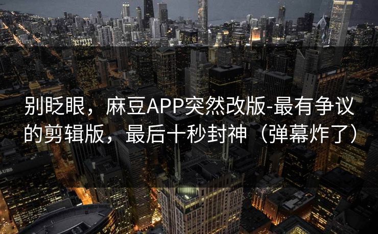 别眨眼，麻豆APP突然改版-最有争议的剪辑版，最后十秒封神（弹幕炸了）