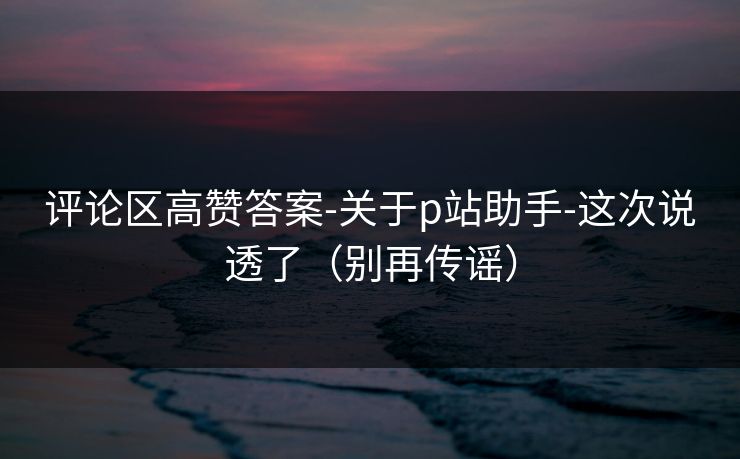 评论区高赞答案-关于p站助手-这次说透了（别再传谣）
