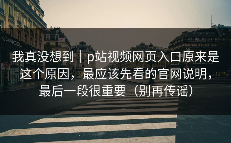 我真没想到｜p站视频网页入口原来是这个原因，最应该先看的官网说明，最后一段很重要（别再传谣）