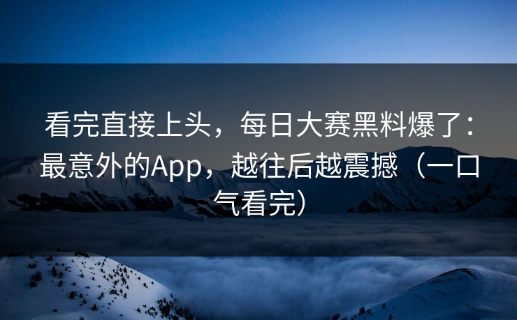 看完直接上头，每日大赛黑料爆了：最意外的App，越往后越震撼（一口气看完）