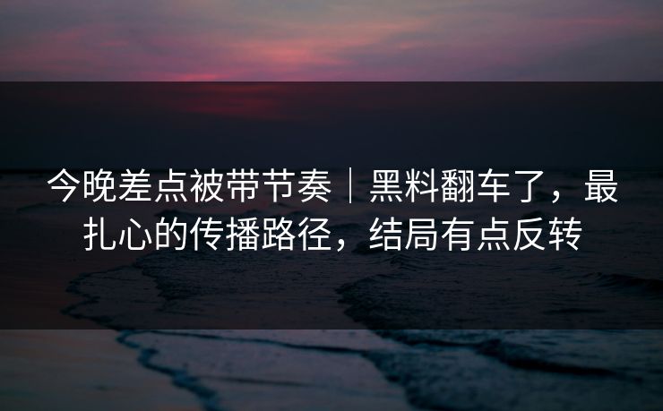 今晚差点被带节奏｜黑料翻车了，最扎心的传播路径，结局有点反转