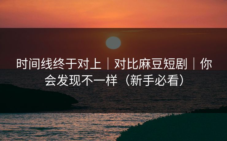时间线终于对上｜对比麻豆短剧｜你会发现不一样（新手必看）