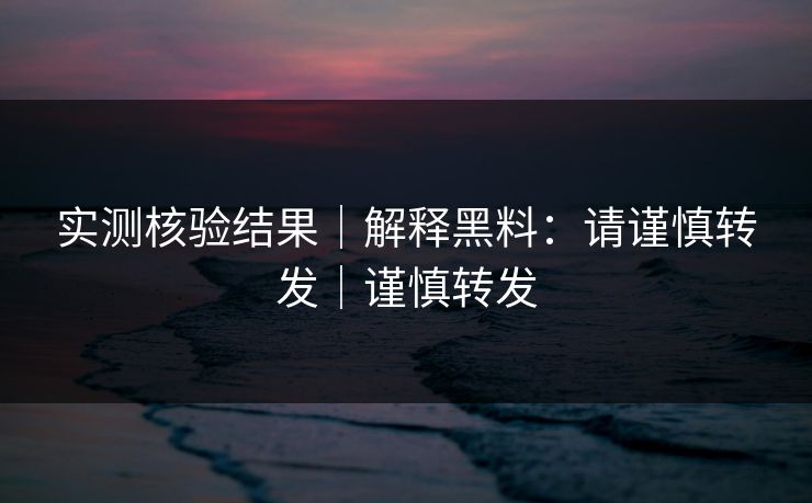实测核验结果｜解释黑料：请谨慎转发｜谨慎转发