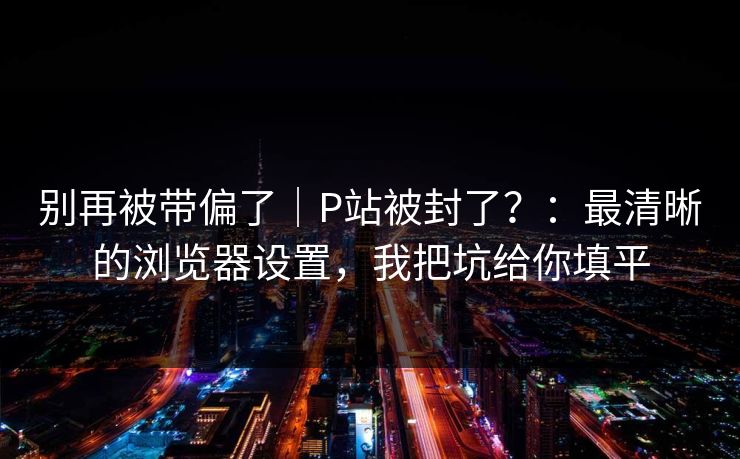 别再被带偏了｜P站被封了？：最清晰的浏览器设置，我把坑给你填平