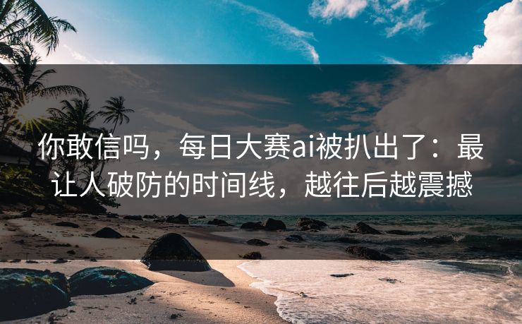 你敢信吗，每日大赛ai被扒出了：最让人破防的时间线，越往后越震撼