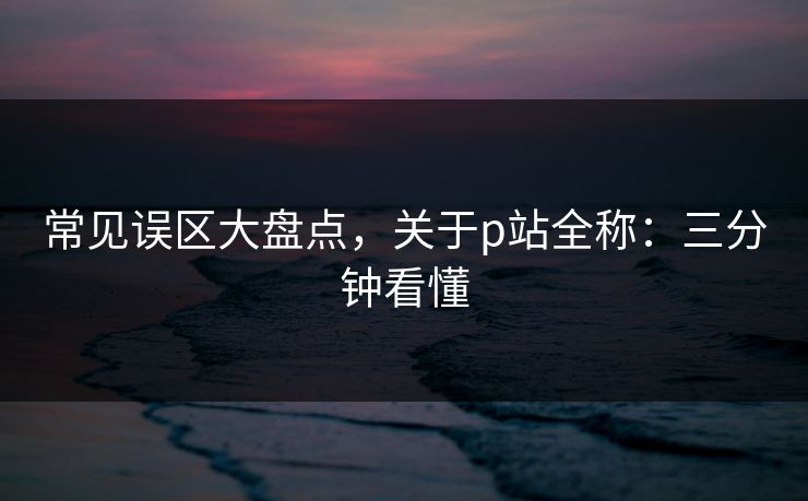 常见误区大盘点，关于p站全称：三分钟看懂