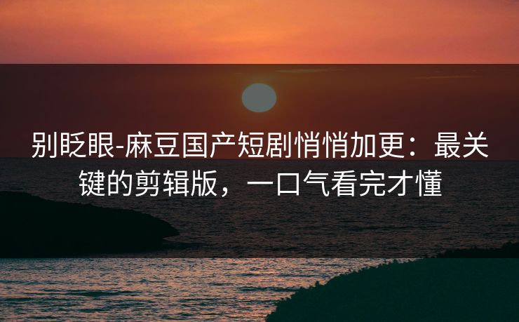 别眨眼-麻豆国产短剧悄悄加更：最关键的剪辑版，一口气看完才懂