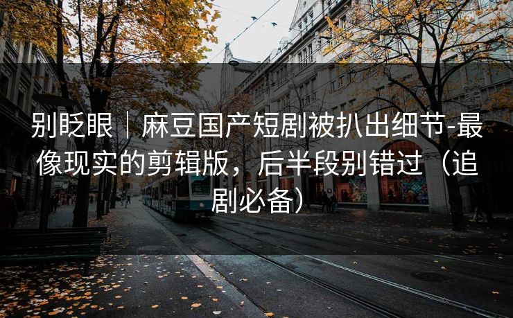 别眨眼｜麻豆国产短剧被扒出细节-最像现实的剪辑版，后半段别错过（追剧必备）