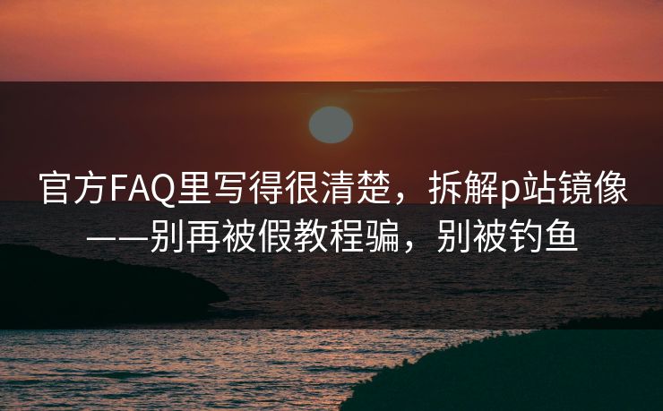 官方FAQ里写得很清楚，拆解p站镜像——别再被假教程骗，别被钓鱼