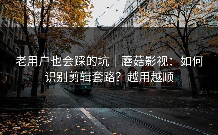 老用户也会踩的坑｜蘑菇影视：如何识别剪辑套路？越用越顺