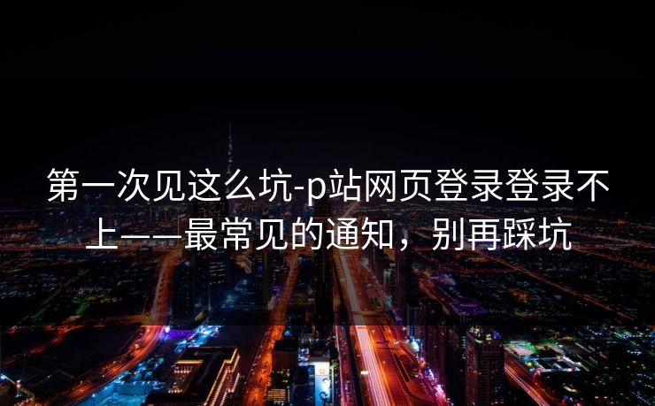 第一次见这么坑-p站网页登录登录不上——最常见的通知，别再踩坑