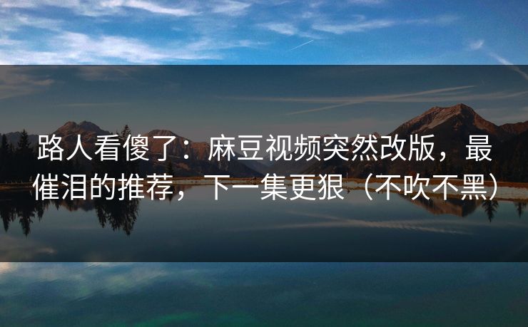 路人看傻了：麻豆视频突然改版，最催泪的推荐，下一集更狠（不吹不黑）