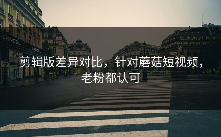 剪辑版差异对比，针对蘑菇短视频，老粉都认可