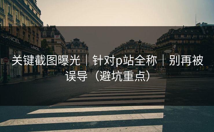 关键截图曝光｜针对p站全称｜别再被误导（避坑重点）