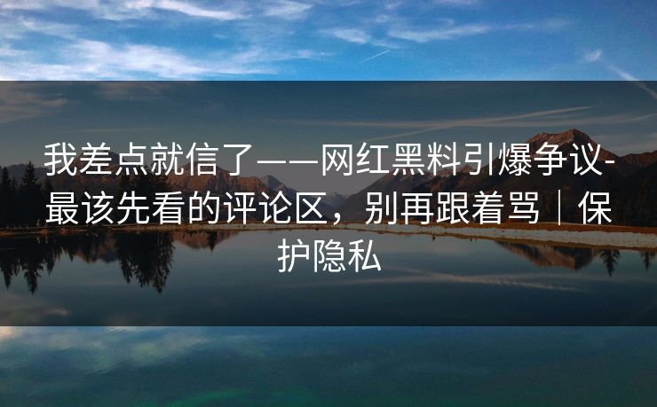 我差点就信了——网红黑料引爆争议-最该先看的评论区，别再跟着骂｜保护隐私