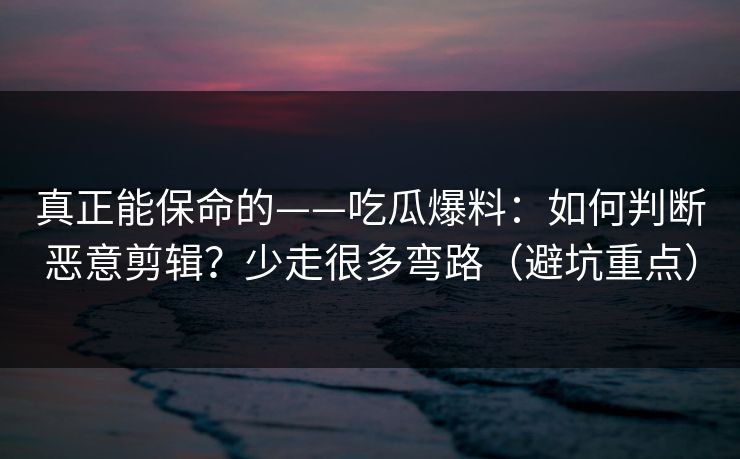 真正能保命的——吃瓜爆料：如何判断恶意剪辑？少走很多弯路（避坑重点）