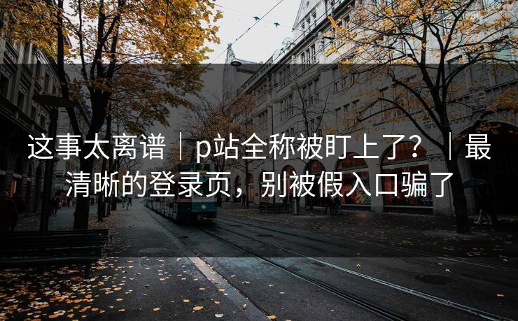 这事太离谱｜p站全称被盯上了？｜最清晰的登录页，别被假入口骗了
