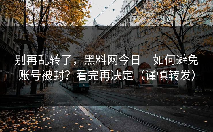 别再乱转了，黑料网今日｜如何避免账号被封？看完再决定（谨慎转发）