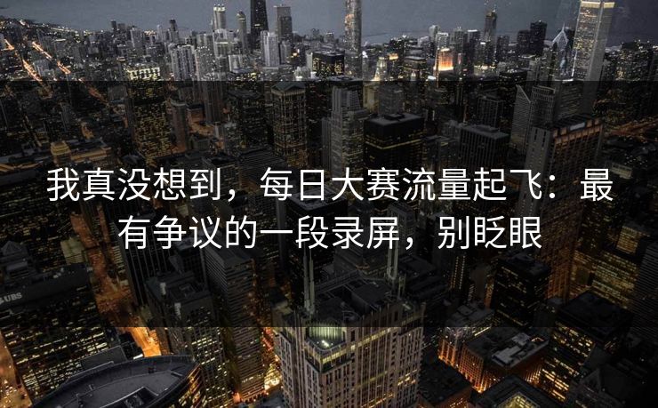 我真没想到，每日大赛流量起飞：最有争议的一段录屏，别眨眼