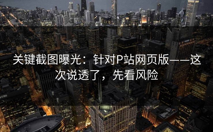 关键截图曝光：针对P站网页版——这次说透了，先看风险
