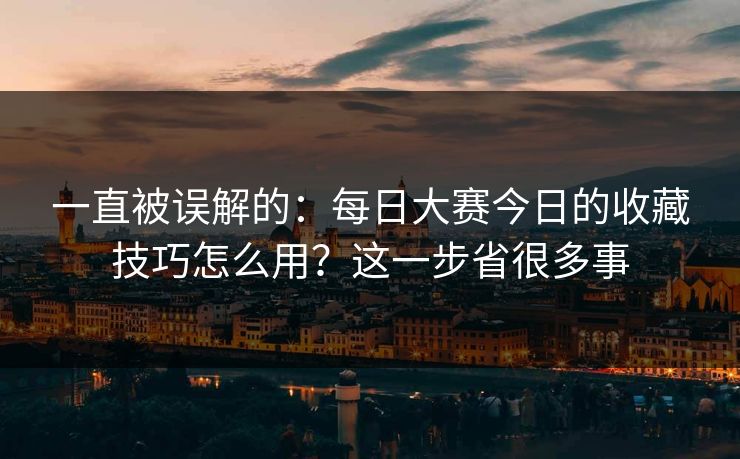 一直被误解的：每日大赛今日的收藏技巧怎么用？这一步省很多事