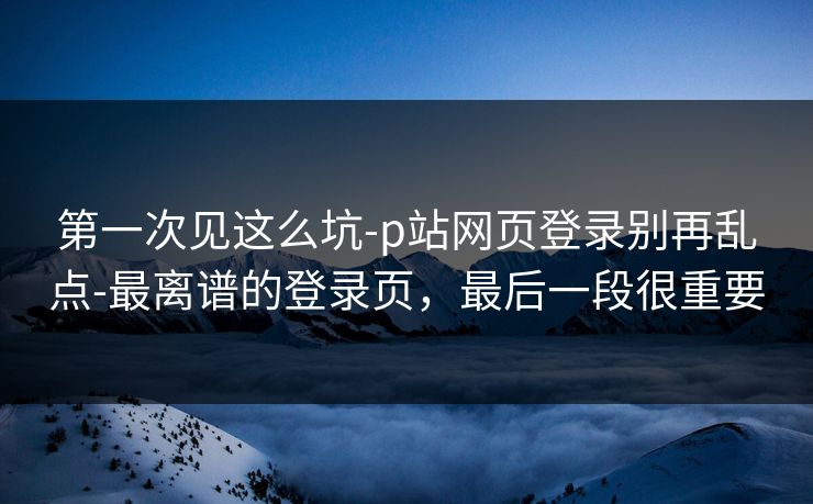 第一次见这么坑-p站网页登录别再乱点-最离谱的登录页，最后一段很重要