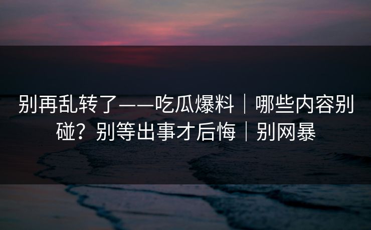 别再乱转了——吃瓜爆料｜哪些内容别碰？别等出事才后悔｜别网暴