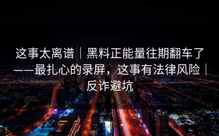 这事太离谱｜黑料正能量往期翻车了——最扎心的录屏，这事有法律风险｜反诈避坑
