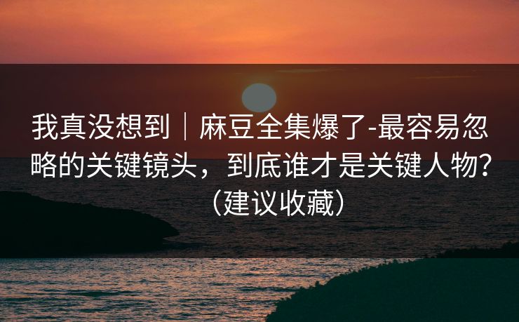 我真没想到｜麻豆全集爆了-最容易忽略的关键镜头，到底谁才是关键人物？（建议收藏）