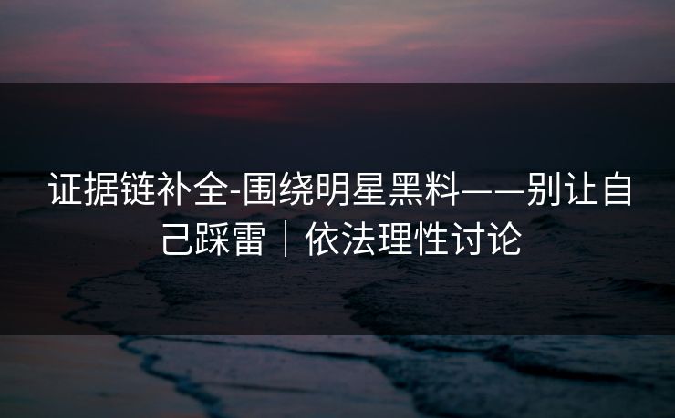 证据链补全-围绕明星黑料——别让自己踩雷｜依法理性讨论