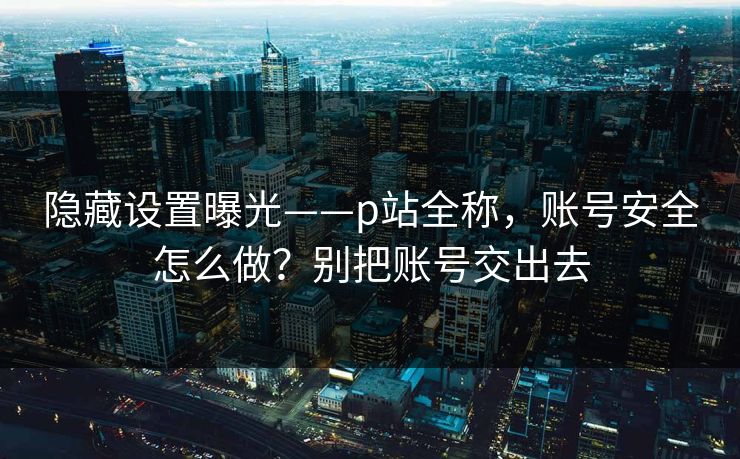 隐藏设置曝光——p站全称，账号安全怎么做？别把账号交出去