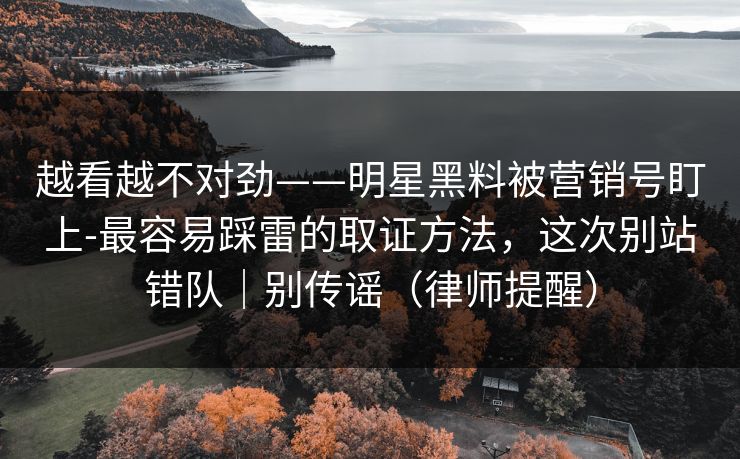 越看越不对劲——明星黑料被营销号盯上-最容易踩雷的取证方法，这次别站错队｜别传谣（律师提醒）